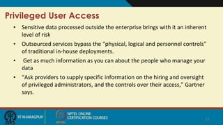 Privileged User Access
• Sensitive data processed outside the enterprise brings with it an inherent
level of risk
• Outsourced services bypass the “physical, logical and personnel controls”
of traditional in-house deployments.
• Get as much information as you can about the people who manage your
data
• “Ask providers to supply specific information on the hiring and oversight
of privileged administrators, and the controls over their access,” Gartner
says.
11
 