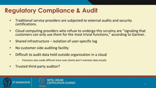 Regulatory Compliance & Audit
• Traditional service providers are subjected to external audits and security
certifications.
• Cloud computing providers who refuse to undergo this scrutiny are “signaling that
customers can only use them for the most trivial functions,” according to Gartner.
• Shared infrastructure – isolation of user-specific log
• No customer-side auditing facility
• Difficult to audit data held outside organization in a cloud
– Forensics also made difficult since now clients don’t maintain data locally
• Trusted third-party auditor?
12
 