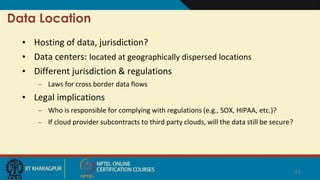 Data Location
• Hosting of data, jurisdiction?
• Data centers: located at geographically dispersed locations
• Different jurisdiction & regulations
– Laws for cross border data flows
• Legal implications
– Who is responsible for complying with regulations (e.g., SOX, HIPAA, etc.)?
– If cloud provider subcontracts to third party clouds, will the data still be secure?
13
 