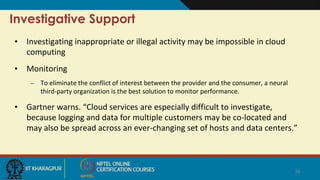 Investigative Support
• Investigating inappropriate or illegal activity may be impossible in cloud
computing
• Monitoring
– To eliminate the conflict of interest between the provider and the consumer, a neural
third-party organization is the best solution to monitor performance.
• Gartner warns. “Cloud services are especially difficult to investigate,
because logging and data for multiple customers may be co-located and
may also be spread across an ever-changing set of hosts and data centers.”
16
 
