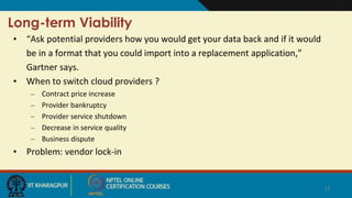 Long-term Viability
• “Ask potential providers how you would get your data back and if it would
be in a format that you could import into a replacement application,”
Gartner says.
• When to switch cloud providers ?
– Contract price increase
– Provider bankruptcy
– Provider service shutdown
– Decrease in service quality
– Business dispute
• Problem: vendor lock-in
17
 