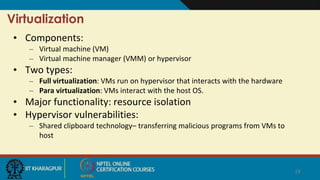 Virtualization
• Components:
– Virtual machine (VM)
– Virtual machine manager (VMM) or hypervisor
• Two types:
– Full virtualization: VMs run on hypervisor that interacts with the hardware
– Para virtualization: VMs interact with the host OS.
• Major functionality: resource isolation
• Hypervisor vulnerabilities:
– Shared clipboard technology– transferring malicious programs from VMs to
host
19
 
