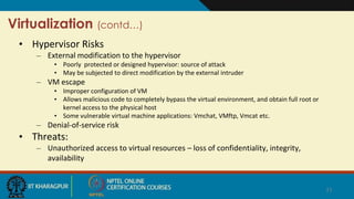 Virtualization (contd…)
• Hypervisor Risks
– External modification to the hypervisor
• Poorly protected or designed hypervisor: source of attack
• May be subjected to direct modification by the external intruder
– VM escape
• Improper configuration of VM
• Allows malicious code to completely bypass the virtual environment, and obtain full root or
kernel access to the physical host
• Some vulnerable virtual machine applications: Vmchat, VMftp, Vmcat etc.
– Denial-of-service risk
• Threats:
– Unauthorized access to virtual resources – loss of confidentiality, integrity,
availability
21
 