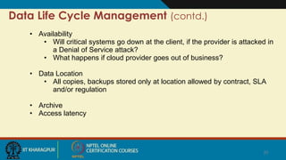 Data Life Cycle Management (contd.)
• Availability
• Will critical systems go down at the client, if the provider is attacked in
a Denial of Service attack?
• What happens if cloud provider goes out of business?
• Data Location
• All copies, backups stored only at location allowed by contract, SLA
and/or regulation
• Archive
• Access latency
25
 