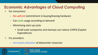 Economic Advantages of Cloud Computing
• For consumers:
– No upfront commitment in buying/leasing hardware
– Can scale usage according to demand
– Minimizing start-up costs
• Small scale companies and startups can reduce CAPEX (Capital
Expenditure)
• For providers:
– Increased utilization of datacenter resources
3
 