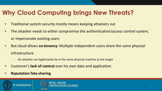 Why Cloud Computing brings New Threats?
• Traditional system security mostly means keeping attackers out
• The attacker needs to either compromise the authentication/access control system,
or impersonate existing users
• But cloud allows co-tenancy: Multiple independent users share the same physical
infrastructure
– An attacker can legitimately be in the same physical machine as the target
• Customer’s lack of control over his own data and application.
• Reputation fate-sharing
7
 