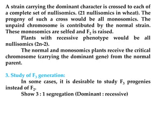 A strain carrying the dominant character is crossed to each of
a complete set of nullisomics. (21 nullisomics in wheat). The
progeny of such a cross would be all monosomics. The
unpaird chromosome is contributed by the normal strain.
These monosomics are selfed and F2 is raised.
Plants with recessive phenotype would be all
nullisomics (2n-2).
The normal and monosomics plants receive the critical
chromosome (carrying the dominant gene) from the normal
parent.
3. Study of F3 generation:
In some cases, it is desirable to study F3 progenies
instead of F2.
Show 3 : 1 segregation (Dominant : recessive)
 