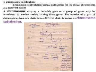 4. Chromosome substitution:
Chromosome substitution using a nullisomics for the critical chromosome
as a recurrent parent.
A chromosome carrying a desirable gene or a group of genes may be
transferred to another variety lacking these genes. The transfer of a pair of
chromosomes from one strain into a different strain is known as chromosome
substitution.
 