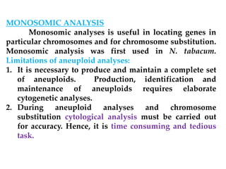MONOSOMIC ANALYSIS
Monosomic analyses is useful in locating genes in
particular chromosomes and for chromosome substitution.
Monosomic analysis was first used in N. tabacum.
Limitations of aneuploid analyses:
1. It is necessary to produce and maintain a complete set
of aneuploids. Production, identification and
maintenance of aneuploids requires elaborate
cytogenetic analyses.
2. During aneuploid analyses and chromosome
substitution cytological analysis must be carried out
for accuracy. Hence, it is time consuming and tedious
task.
 