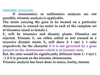 TRISOMIC ANALYSIS :
If monosomics or nullisomics analyses are not
possible, trisomic analysis is applicable.
The strain carrying the gene to be located on a particular
chromosome is crossed (as male) to each of the complete set
of trisomics (used as female ).
F1 will be trisomics and disomic plants. Disomics are
rejected. Trisomic F1 are either selfed or test crossed to a
recessive disomic strain. F2 will show 3: 1 (or) 1: 1 ratio
respectively for the character if it is not governed by a gene
present on the chromosome which is in trisomic state.
But, the ratio would be significantly different from 3 : 1 (or) 1
: 1 if it is present on the trisomic chromosome
Trisomic analysis has been done in maize, barley, tomato.
 