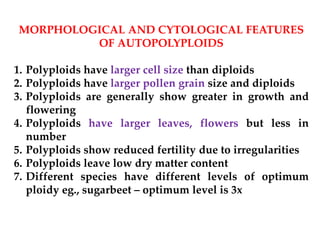 MORPHOLOGICAL AND CYTOLOGICAL FEATURES
OF AUTOPOLYPLOIDS
1. Polyploids have larger cell size than diploids
2. Polyploids have larger pollen grain size and diploids
3. Polyploids are generally show greater in growth and
flowering
4. Polyploids have larger leaves, flowers but less in
number
5. Polyploids show reduced fertility due to irregularities
6. Polyploids leave low dry matter content
7. Different species have different levels of optimum
ploidy eg., sugarbeet – optimum level is 3x
 
