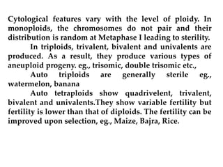 Cytological features vary with the level of ploidy. In
monoploids, the chromosomes do not pair and their
distribution is random at Metaphase I leading to sterility.
In triploids, trivalent, bivalent and univalents are
produced. As a result, they produce various types of
aneuploid progeny. eg., trisomic, double trisomic etc.,
Auto triploids are generally sterile eg.,
watermelon, banana
Auto tetraploids show quadrivelent, trivalent,
bivalent and univalents.They show variable fertility but
fertility is lower than that of diploids. The fertility can be
improved upon selection, eg., Maize, Bajra, Rice.
 
