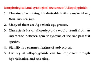 Morphological and cytological features of Allopolyploids
1. The aim of achieving the desirable traits is reversed eg.,
Raphano brassica.
2. Many of them are Apomictic eg., grasses.
3. Characteristics of allopolyploids would result from an
interaction between genetic systems of the two parental
species.
4. Sterility is a common feature of polyploids.
5. Fertility of allopolyploids can be improved through
hybridization and selection.
 