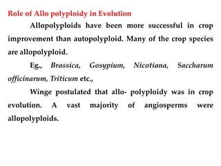 Role of Allo polyploidy in Evolution
Allopolyploids have been more successful in crop
improvement than autopolyploid. Many of the crop species
are allopolyploid.
Eg., Brassica, Gosypium, Nicotiana, Saccharum
officinarum, Triticum etc.,
Winge postulated that allo- polyploidy was in crop
evolution. A vast majority of angiosperms were
allopolyploids.
 