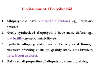 Limitations of Allo polyploid
1. Allopolyploid have undesirable features eg., Raphano
brassica
2. Newly synthesized allopolyploid have many defects eg.,
low fertility, genetic instability etc.,
3. Synthetic allopolyploids have to be improved through
extensive breeding at the polyploidy level. This involves
time, labour and cost.
4. Only a small proportion of allopolyploid are promising.
 
