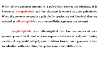 When all the genomes present in a polyploidy species are identical, it is
known as Autopolyploid and the situation is termed as auto polyploidy.
When the genome present in a polyploidy species are not identical, they are
referred as Allopolyploids (two or more distinct gnomes are present)
Amphidiploids is an allopolyploid that has two copies of each
genome present in it, and as a consequence behaves as a diploid during
meiosis. A segmental allopolyploid contains two or more genomes which
are identical with each other, except for some minor differences.
 