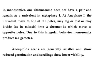 In monosomics, one chromosome does not have a pair and
remain as a univalent in metaphase I. At Anaphase I, the
univalent move to one of the poles, may leg or lost or may
divide (as in mitosis) into 2 chromatids which move to
opposite poles. Due to this irregular behavior monosomics
produce n-1 gametes.
Aneuploids seeds are generally smaller and show
reduced germination and seedlings show lower viability.
 