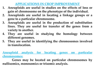 APPLICATIONS IN CROP IMPROVEMENT
1. Aneuploids are useful in studies on the effects of loss or
gain of chromosome on the phenotype of the individual.
2. Aneuploids are useful in locating a linkage groups or a
gene to a particular chromosome.
3. Aneuploids are useful in the production of substitution
lines. They are useful for transfer of the genes from a
variety to another.
4. They are useful in studying the homology between
different genomes.
5. They are useful in identifying the chromosomes involved
in translocation.
Aneuploid analysis for locating genes on particular
chromosomes:
Genes may be located on particular chromosomes by
nullisomics, monosomics or trisomic analysis.
 