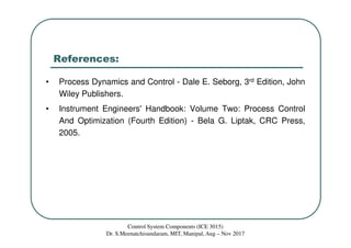 References:
• Process Dynamics and Control - Dale E. Seborg, 3rd Edition, John
Wiley Publishers.
• Instrument Engineers' Handbook: Volume Two: Process Control
And Optimization (Fourth Edition) - Bela G. Liptak, CRC Press,
2005.
Control System Components (ICE 3015)
Dr. S.Meenatchisundaram, MIT, Manipal, Aug – Nov 2017
 