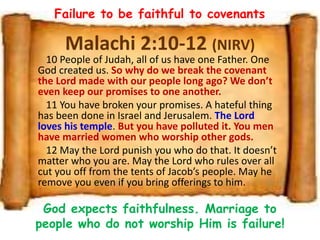 Malachi 2:10-12 (NIRV)
10 People of Judah, all of us have one Father. One
God created us. So why do we break the covenant
the Lord made with our people long ago? We don’t
even keep our promises to one another.
11 You have broken your promises. A hateful thing
has been done in Israel and Jerusalem. The Lord
loves his temple. But you have polluted it. You men
have married women who worship other gods.
12 May the Lord punish you who do that. It doesn’t
matter who you are. May the Lord who rules over all
cut you off from the tents of Jacob’s people. May he
remove you even if you bring offerings to him.
Failure to be faithful to covenants
God expects faithfulness. Marriage to
people who do not worship Him is failure!
 