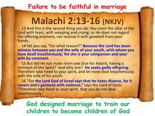 Malachi 2:13-16 (NKJV)
13 And this is the second thing you do: You cover the altar of the
Lord with tears, with weeping and crying; so He does not regard
the offering anymore, nor receive it with goodwill from your
hands.
14 Yet you say, "For what reason?“ Because the Lord has been
witness between you and the wife of your youth, with whom you
have dealt treacherously; Yet she is your companion and your
wife by covenant.
15 But did He not make them one (Eve for Adam), having a
remnant of the Spirit? And why one? He seeks godly offspring.
Therefore take heed to your spirit, and let none deal treacherously
with the wife of his youth.
16 "For the Lord God of Israel says that He hates divorce, for it
covers one's garment with violence,“ says the Lord of hosts.
"Therefore take heed to your spirit, that you do not deal
treacherously."
Failure to be faithful in marriage
God designed marriage to train our
children to become children of God
 
