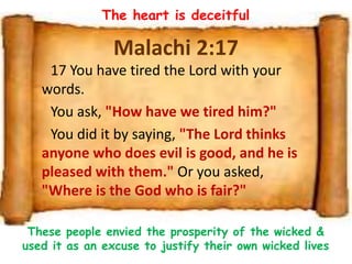 Malachi 2:17
17 You have tired the Lord with your
words.
You ask, "How have we tired him?"
You did it by saying, "The Lord thinks
anyone who does evil is good, and he is
pleased with them." Or you asked,
"Where is the God who is fair?"
The heart is deceitful
These people envied the prosperity of the wicked &
used it as an excuse to justify their own wicked lives
 