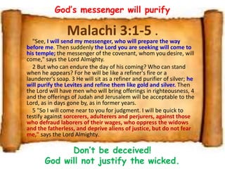 Malachi 3:1-5 .
"See, I will send my messenger, who will prepare the way
before me. Then suddenly the Lord you are seeking will come to
his temple; the messenger of the covenant, whom you desire, will
come," says the Lord Almighty.
2 But who can endure the day of his coming? Who can stand
when he appears? For he will be like a refiner's fire or a
launderer's soap. 3 He will sit as a refiner and purifier of silver; he
will purify the Levites and refine them like gold and silver. Then
the Lord will have men who will bring offerings in righteousness, 4
and the offerings of Judah and Jerusalem will be acceptable to the
Lord, as in days gone by, as in former years.
5 "So I will come near to you for judgment. I will be quick to
testify against sorcerers, adulterers and perjurers, against those
who defraud laborers of their wages, who oppress the widows
and the fatherless, and deprive aliens of justice, but do not fear
me," says the Lord Almighty.
God’s messenger will purify
Don’t be deceived!
God will not justify the wicked.
 
