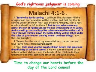 Malachi 4:1-6 .
4 "Surely the day is coming; it will burn like a furnace. All the
arrogant and every evildoer will be stubble, and that day that is
coming will set them on fire," says the Lord Almighty. "Not a root
or a branch will be left to them. 2 But for you who revere my
name, the sun of righteousness will rise with healing in its wings.
And you will go out and leap like calves released from the stall. 3
Then you will trample down the wicked; they will be ashes under
the soles of your feet on the day when I do these things," says
the Lord Almighty.
4 "Remember the law of my servant Moses, the decrees and
laws I gave him at Horeb for all Israel.
5 "See, I will send you the prophet Elijah before that great and
dreadful day of the Lord comes. 6 He will turn the hearts of the
fathers to their children, and the hearts of the children to their
fathers; or else I will come and strike the land with a curse."
God’s righteous judgment is coming
Time to change our hearts before the
day of the Lord comes!
 