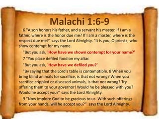Malachi 1:6-9
6 "A son honors his father, and a servant his master. If I am a
father, where is the honor due me? If I am a master, where is the
respect due me?" says the Lord Almighty. "It is you, O priests, who
show contempt for my name.
"But you ask, 'How have we shown contempt for your name?'
7 "You place defiled food on my altar.
"But you ask, 'How have we defiled you?'
"By saying that the Lord's table is contemptible. 8 When you
bring blind animals for sacrifice, is that not wrong? When you
sacrifice crippled or diseased animals, is that not wrong? Try
offering them to your governor! Would he be pleased with you?
Would he accept you?" says the Lord Almighty.
9 "Now implore God to be gracious to us. With such offerings
from your hands, will he accept you?“ says the Lord Almighty.
 