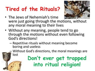 Tired of the Rituals?
• The Jews of Nehemiah’s time
were just going through the motions, without
any moral meaning to their lives
• Without any meaning, people tend to go
through the motions without even following
God’s directions!
– Repetitive rituals without meaning become
boring and useless
– Without God’s directions, the moral meanings are
lost
Don’t ever get trapped
into ritual religion!
 