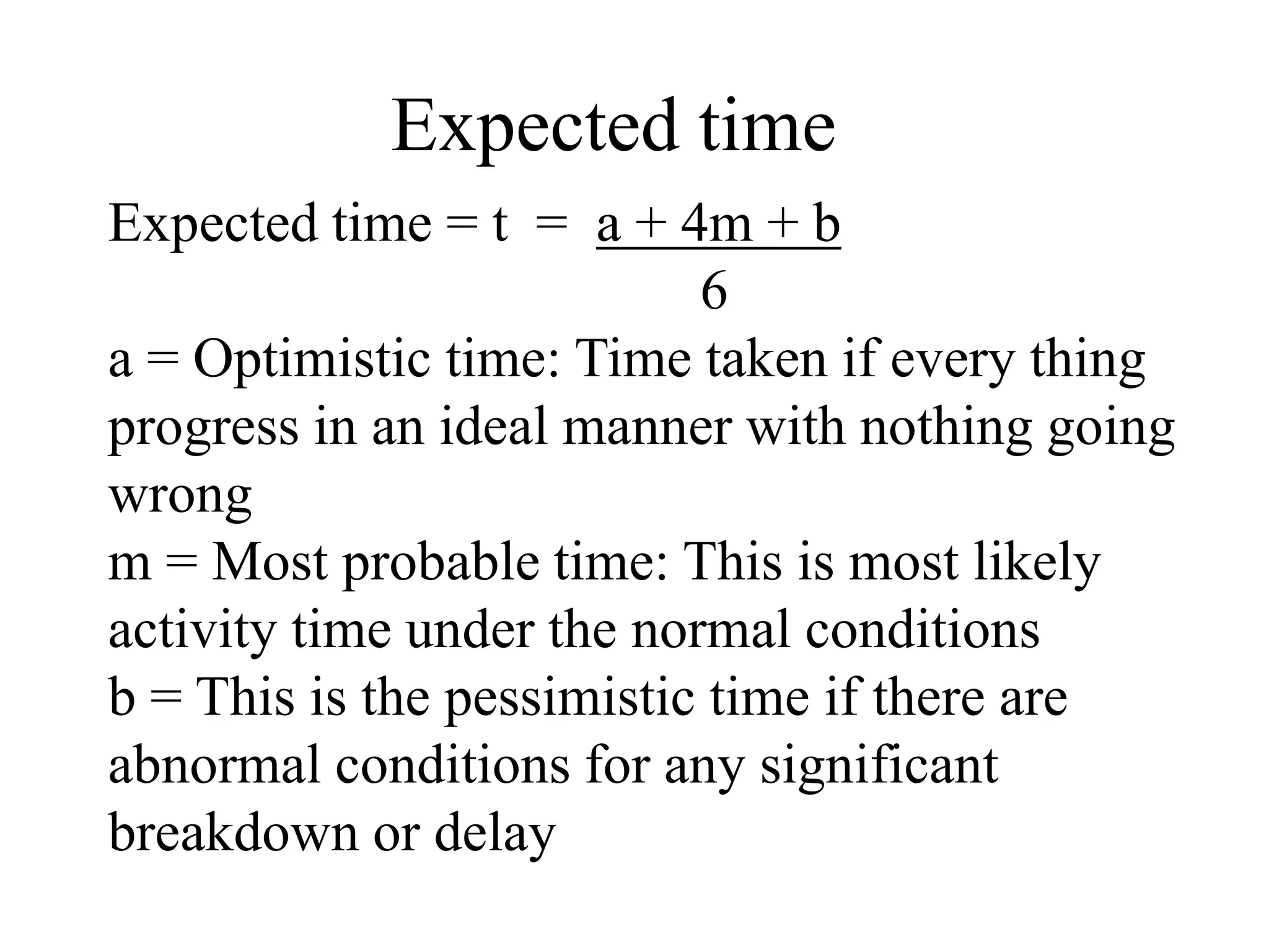 Expected time
Expected time = t = a + 4m + b
6
a = Optimistic time: Time taken if every thing
progress in an ideal manner with nothing going
wrong
m = Most probable time: This is most likely
activity time under the normal conditions
b = This is the pessimistic time if there are
abnormal conditions for any significant
breakdown or delay
 