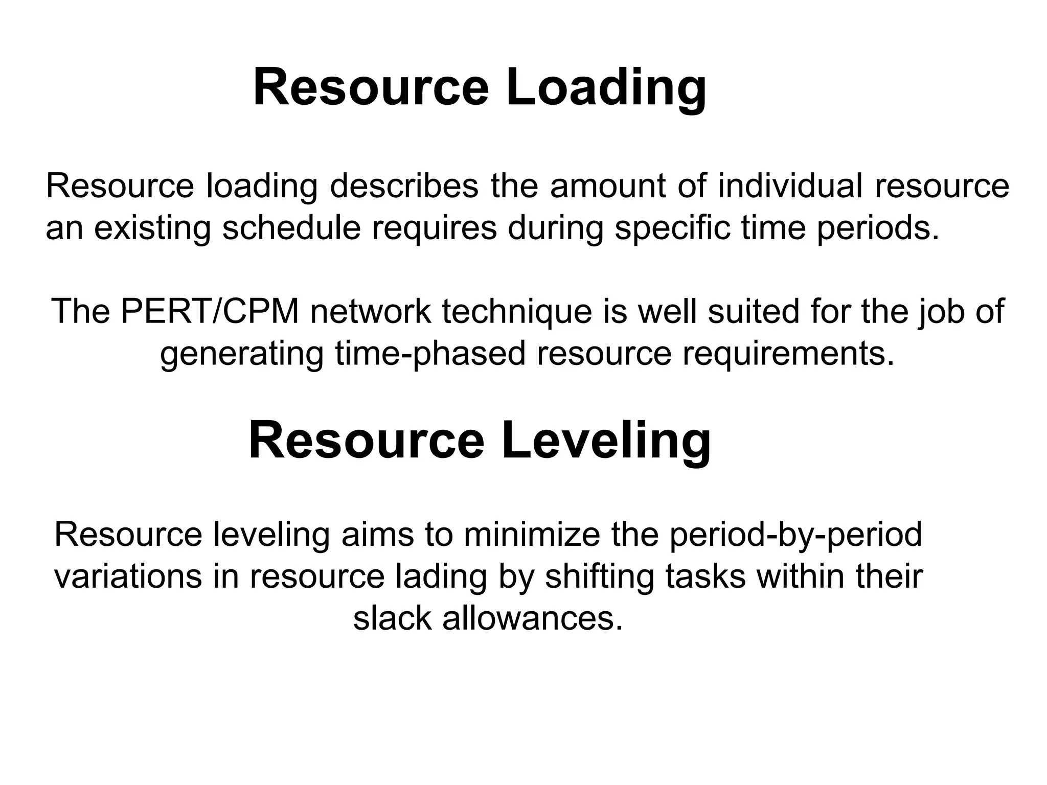 Resource loading describes the amount of individual resource
an existing schedule requires during specific time periods.
The PERT/CPM network technique is well suited for the job of
generating time-phased resource requirements.
Resource Loading
Resource Leveling
Resource leveling aims to minimize the period-by-period
variations in resource lading by shifting tasks within their
slack allowances.
 
