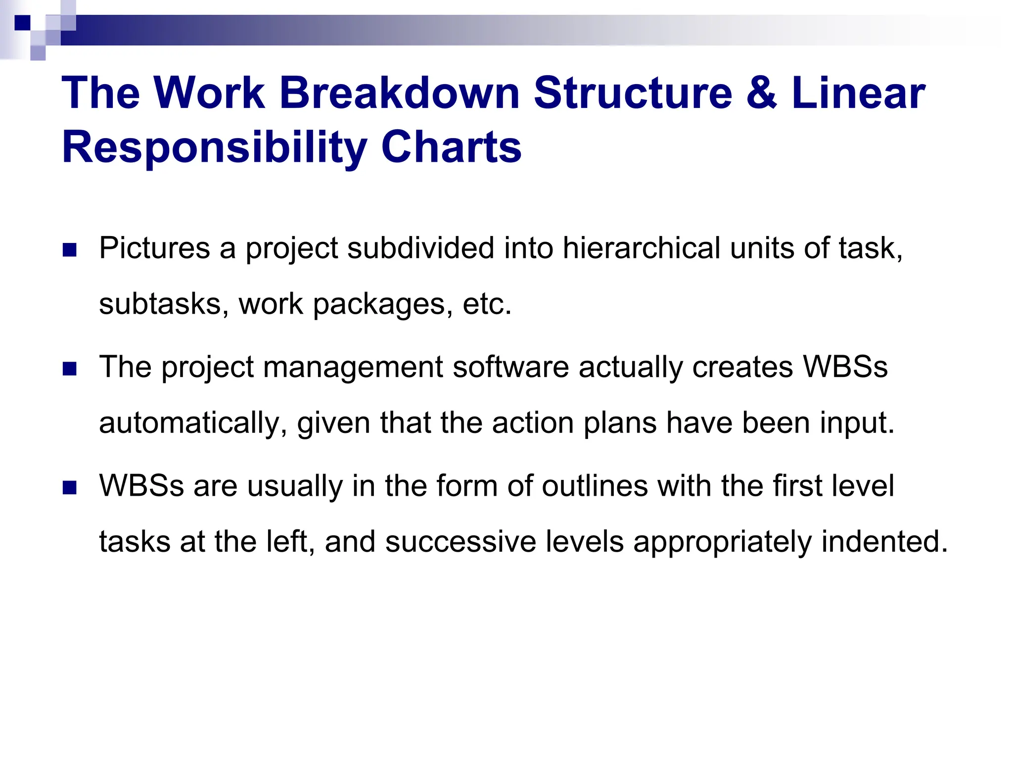 The Work Breakdown Structure & Linear
Responsibility Charts
 Pictures a project subdivided into hierarchical units of task,
subtasks, work packages, etc.
 The project management software actually creates WBSs
automatically, given that the action plans have been input.
 WBSs are usually in the form of outlines with the first level
tasks at the left, and successive levels appropriately indented.
 