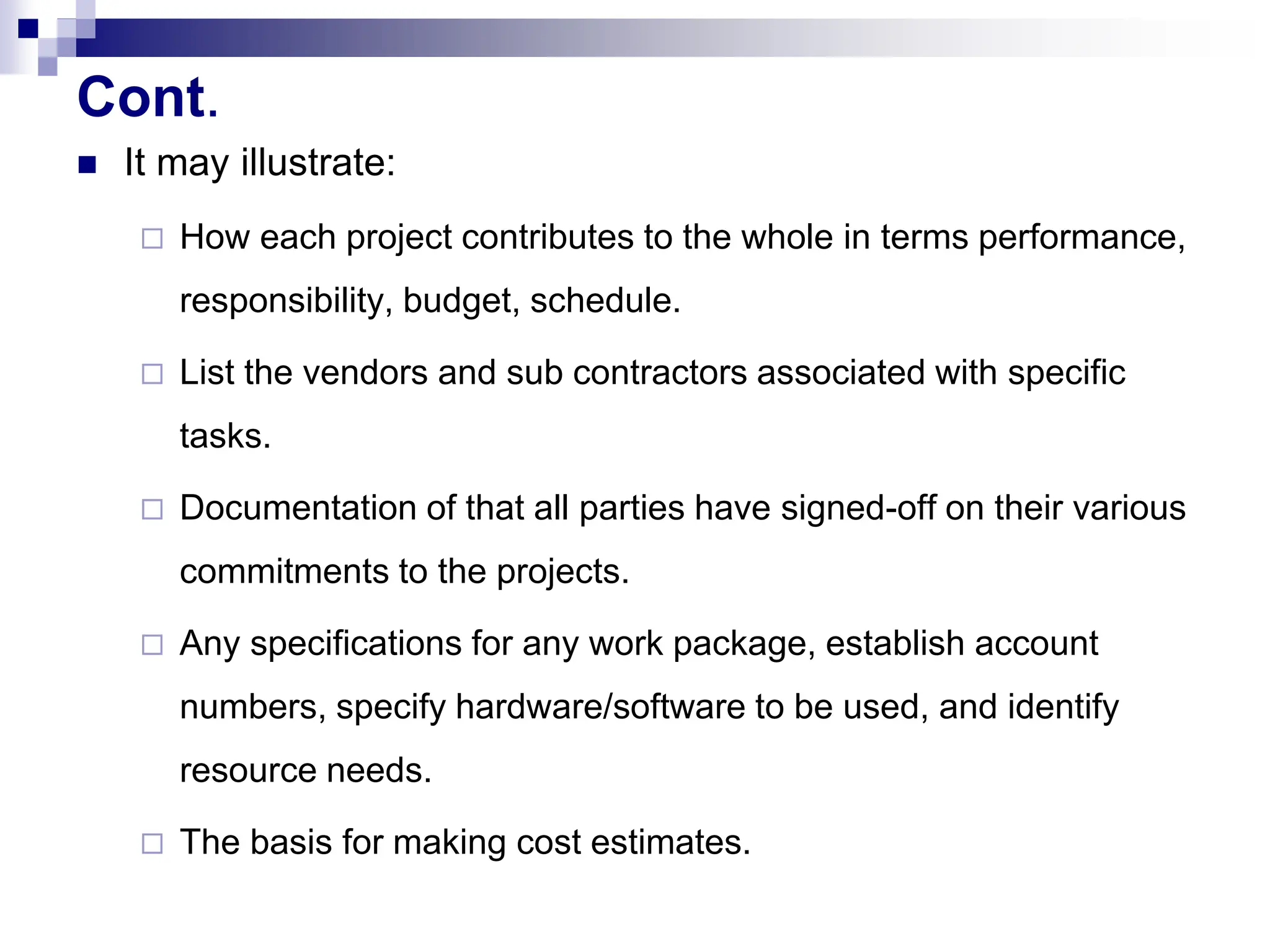 Cont.
 It may illustrate:
 How each project contributes to the whole in terms performance,
responsibility, budget, schedule.
 List the vendors and sub contractors associated with specific
tasks.
 Documentation of that all parties have signed-off on their various
commitments to the projects.
 Any specifications for any work package, establish account
numbers, specify hardware/software to be used, and identify
resource needs.
 The basis for making cost estimates.
 