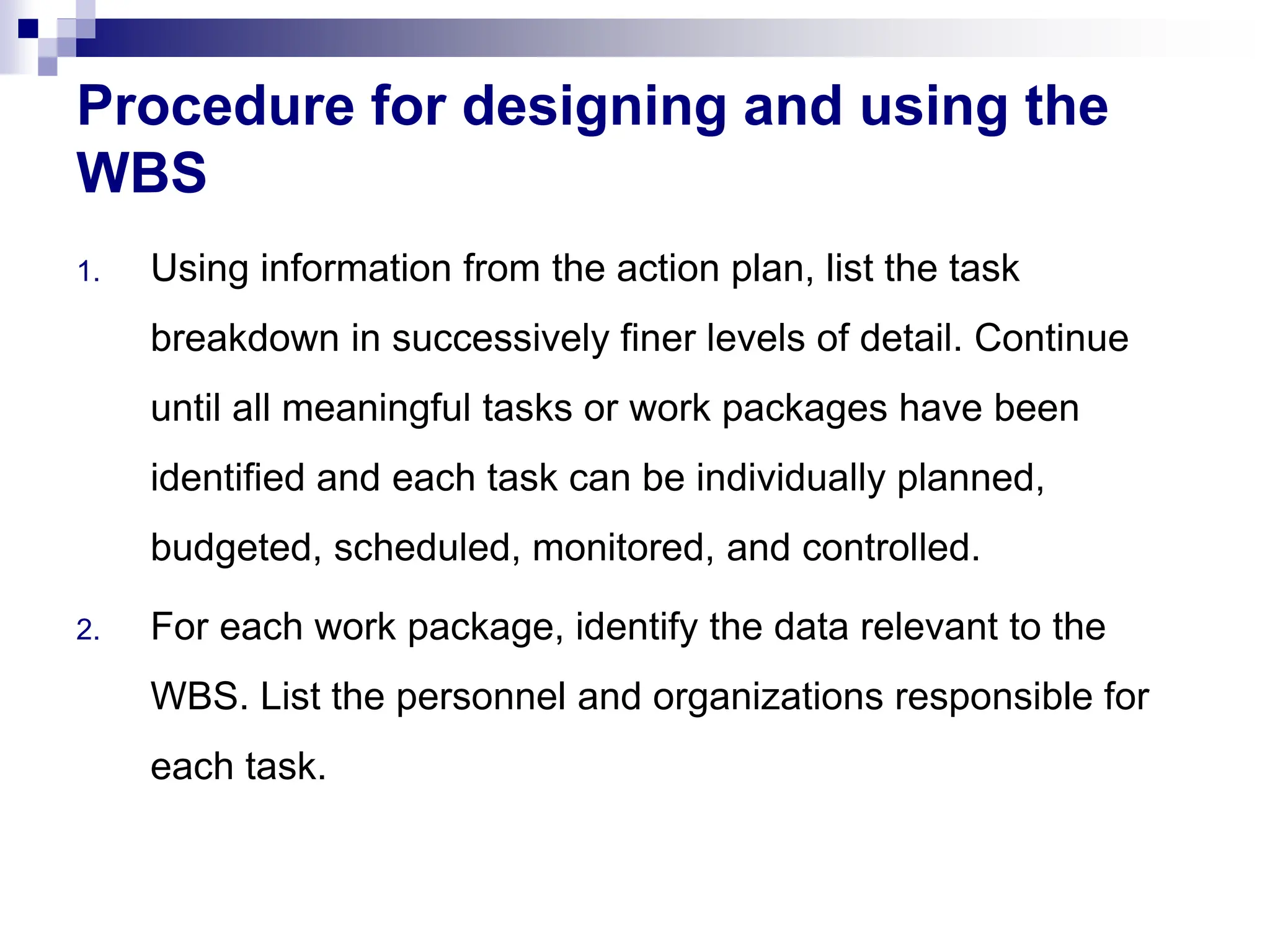 Procedure for designing and using the
WBS
1. Using information from the action plan, list the task
breakdown in successively finer levels of detail. Continue
until all meaningful tasks or work packages have been
identified and each task can be individually planned,
budgeted, scheduled, monitored, and controlled.
2. For each work package, identify the data relevant to the
WBS. List the personnel and organizations responsible for
each task.
 
