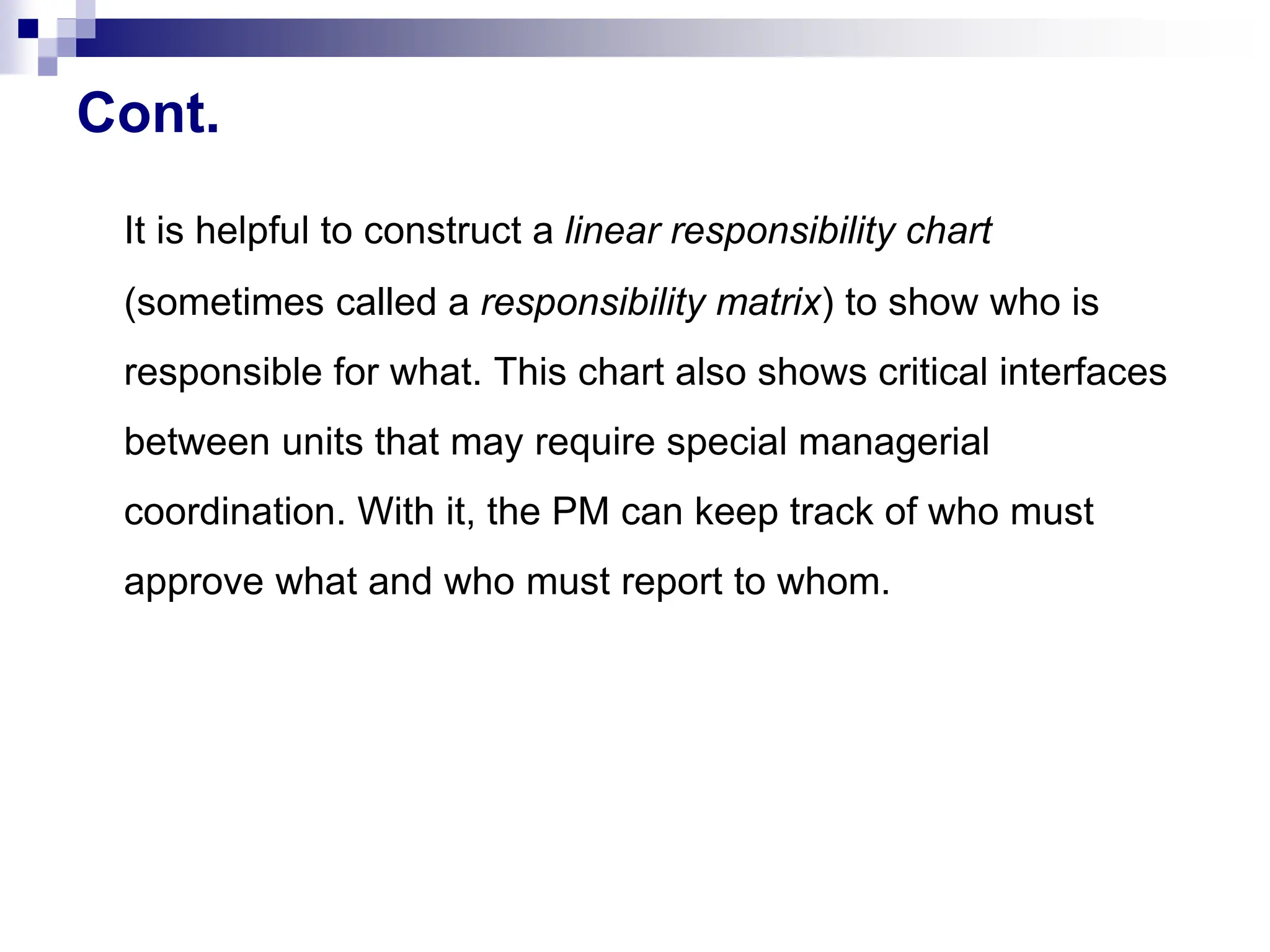 Cont.
It is helpful to construct a linear responsibility chart
(sometimes called a responsibility matrix) to show who is
responsible for what. This chart also shows critical interfaces
between units that may require special managerial
coordination. With it, the PM can keep track of who must
approve what and who must report to whom.
 