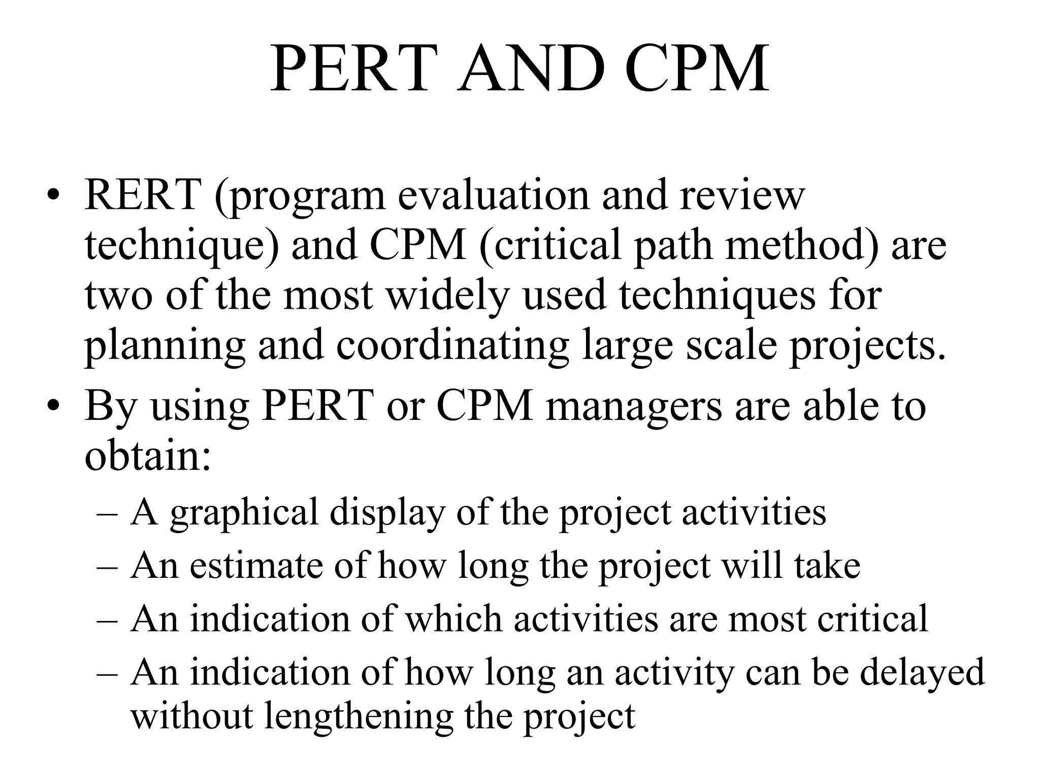PERT AND CPM
• RERT (program evaluation and review
technique) and CPM (critical path method) are
two of the most widely used techniques for
planning and coordinating large scale projects.
• By using PERT or CPM managers are able to
obtain:
– A graphical display of the project activities
– An estimate of how long the project will take
– An indication of which activities are most critical
– An indication of how long an activity can be delayed
without lengthening the project
 