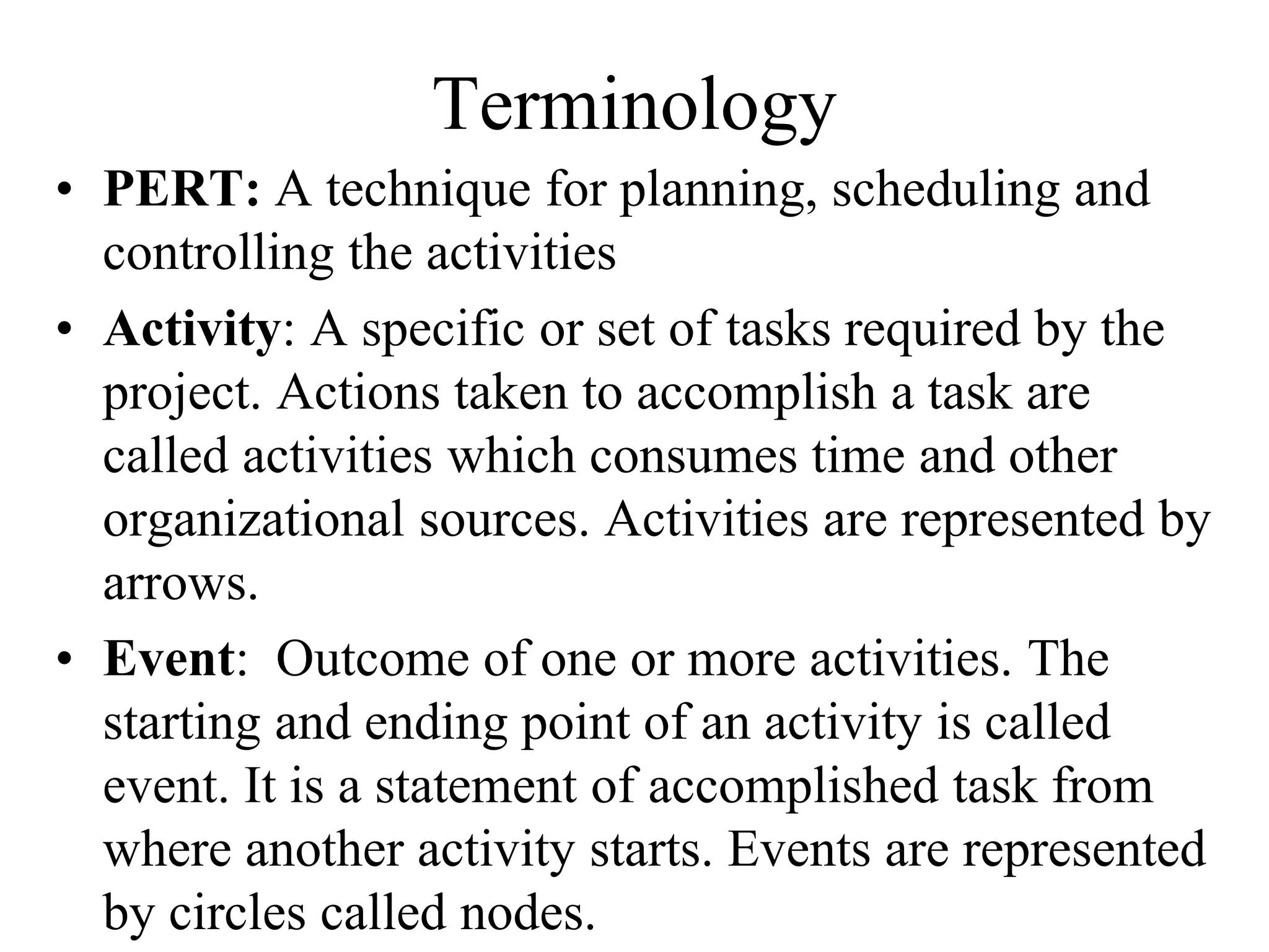 Terminology
• PERT: A technique for planning, scheduling and
controlling the activities
• Activity: A specific or set of tasks required by the
project. Actions taken to accomplish a task are
called activities which consumes time and other
organizational sources. Activities are represented by
arrows.
• Event: Outcome of one or more activities. The
starting and ending point of an activity is called
event. It is a statement of accomplished task from
where another activity starts. Events are represented
by circles called nodes.
 