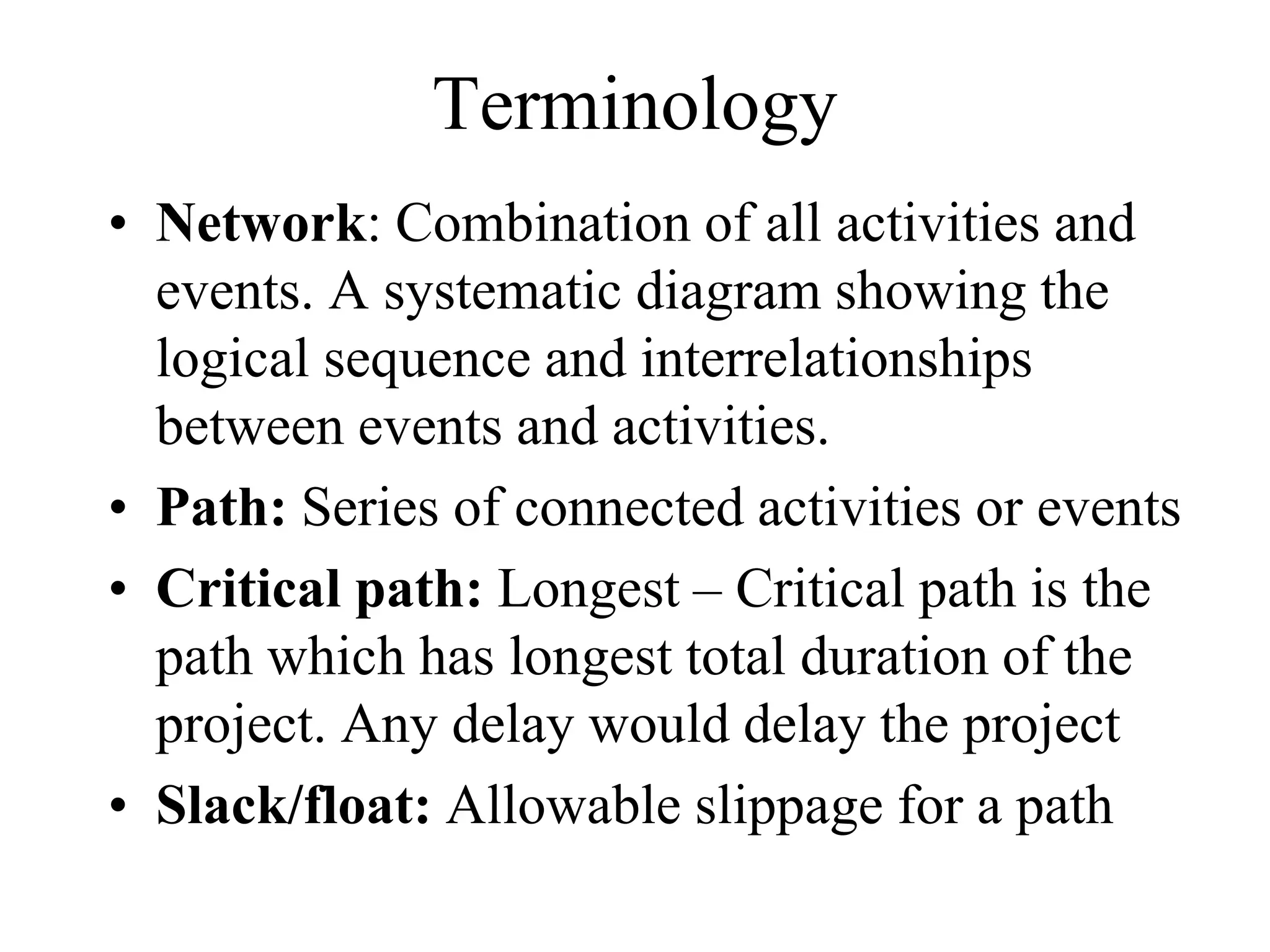 Terminology
• Network: Combination of all activities and
events. A systematic diagram showing the
logical sequence and interrelationships
between events and activities.
• Path: Series of connected activities or events
• Critical path: Longest – Critical path is the
path which has longest total duration of the
project. Any delay would delay the project
• Slack/float: Allowable slippage for a path
 