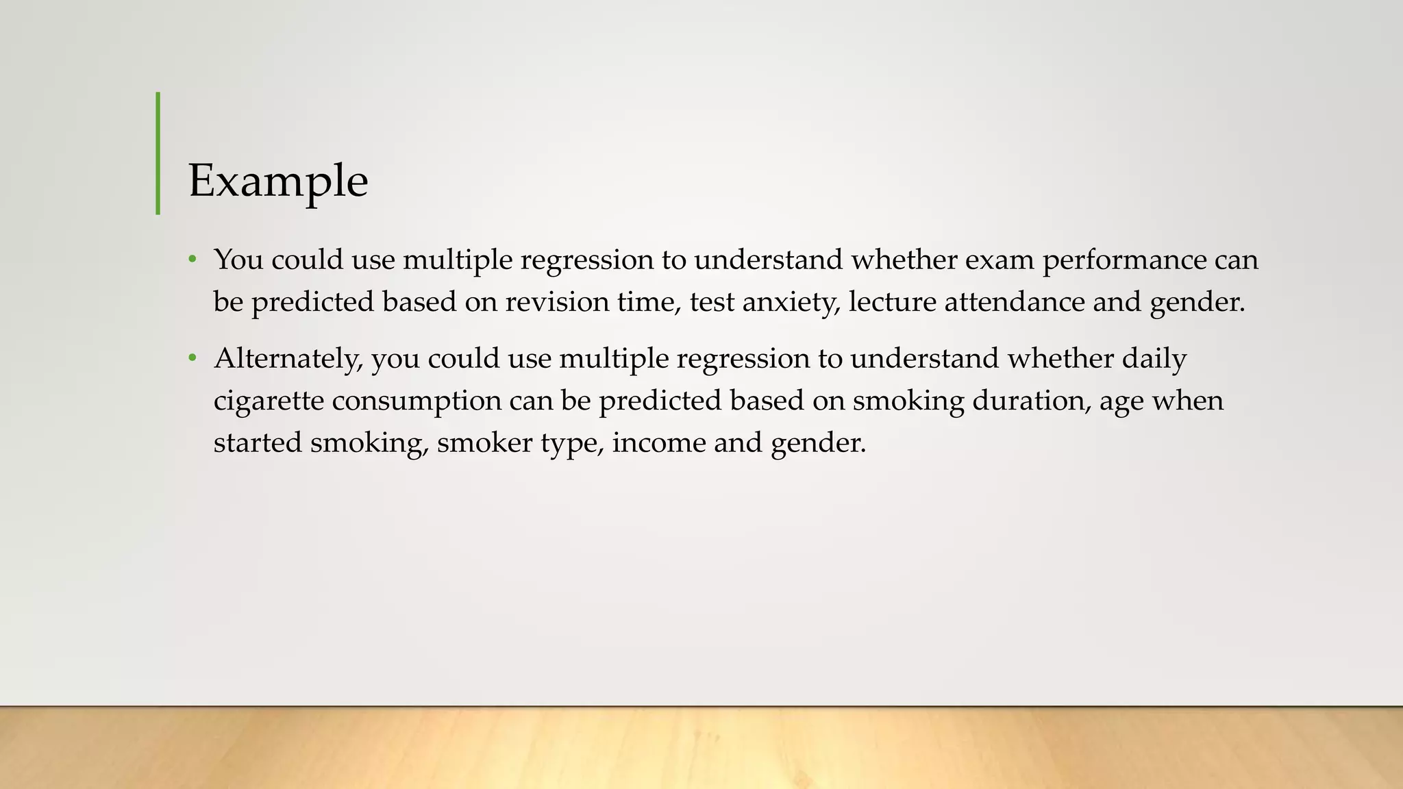 Example
• You could use multiple regression to understand whether exam performance can
be predicted based on revision time, test anxiety, lecture attendance and gender.
• Alternately, you could use multiple regression to understand whether daily
cigarette consumption can be predicted based on smoking duration, age when
started smoking, smoker type, income and gender.
 