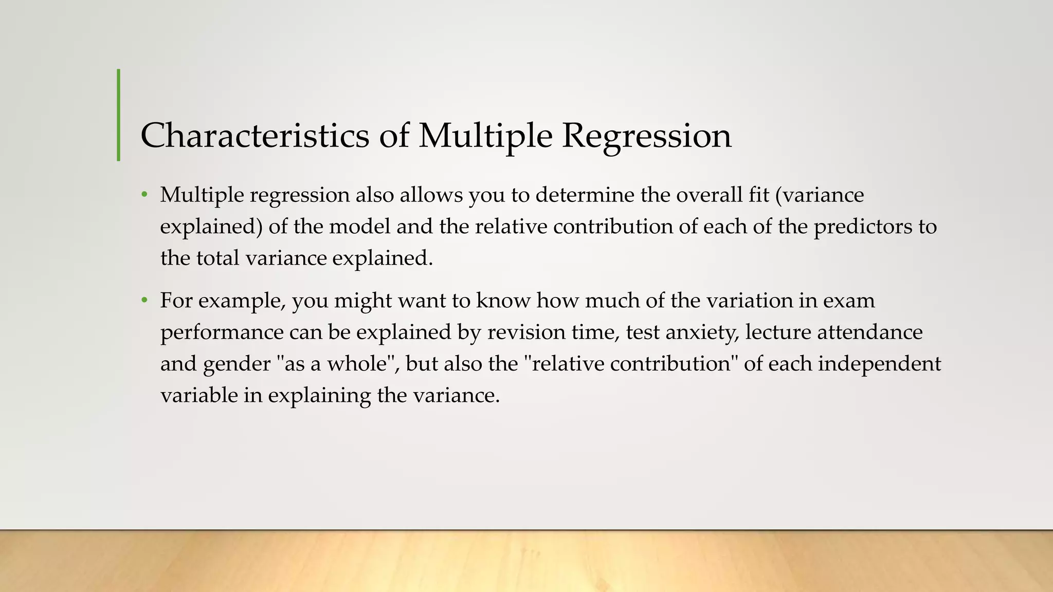 Characteristics of Multiple Regression
• Multiple regression also allows you to determine the overall fit (variance
explained) of the model and the relative contribution of each of the predictors to
the total variance explained.
• For example, you might want to know how much of the variation in exam
performance can be explained by revision time, test anxiety, lecture attendance
and gender "as a whole", but also the "relative contribution" of each independent
variable in explaining the variance.
 