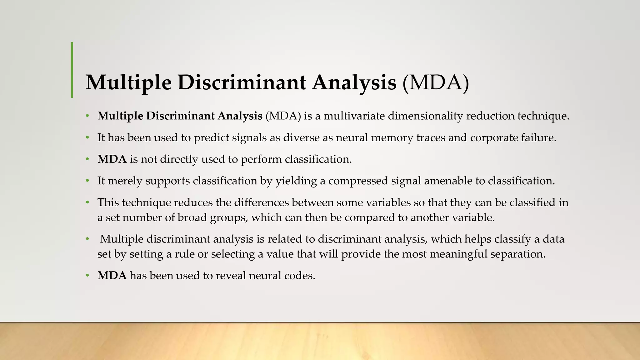 Multiple Discriminant Analysis (MDA)
• Multiple Discriminant Analysis (MDA) is a multivariate dimensionality reduction technique.
• It has been used to predict signals as diverse as neural memory traces and corporate failure.
• MDA is not directly used to perform classification.
• It merely supports classification by yielding a compressed signal amenable to classification.
• This technique reduces the differences between some variables so that they can be classified in
a set number of broad groups, which can then be compared to another variable.
• Multiple discriminant analysis is related to discriminant analysis, which helps classify a data
set by setting a rule or selecting a value that will provide the most meaningful separation.
• MDA has been used to reveal neural codes.
 