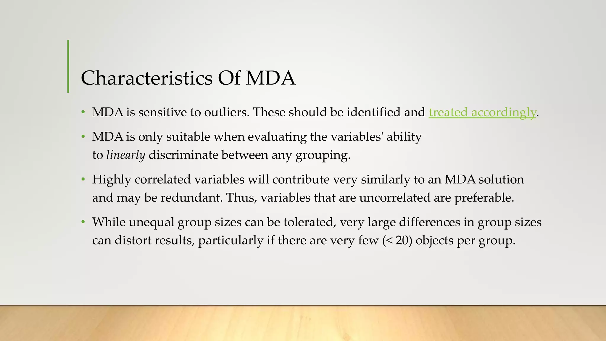 Characteristics Of MDA
• MDA is sensitive to outliers. These should be identified and treated accordingly.
• MDA is only suitable when evaluating the variables' ability
to linearly discriminate between any grouping.
• Highly correlated variables will contribute very similarly to an MDA solution
and may be redundant. Thus, variables that are uncorrelated are preferable.
• While unequal group sizes can be tolerated, very large differences in group sizes
can distort results, particularly if there are very few (< 20) objects per group.
 