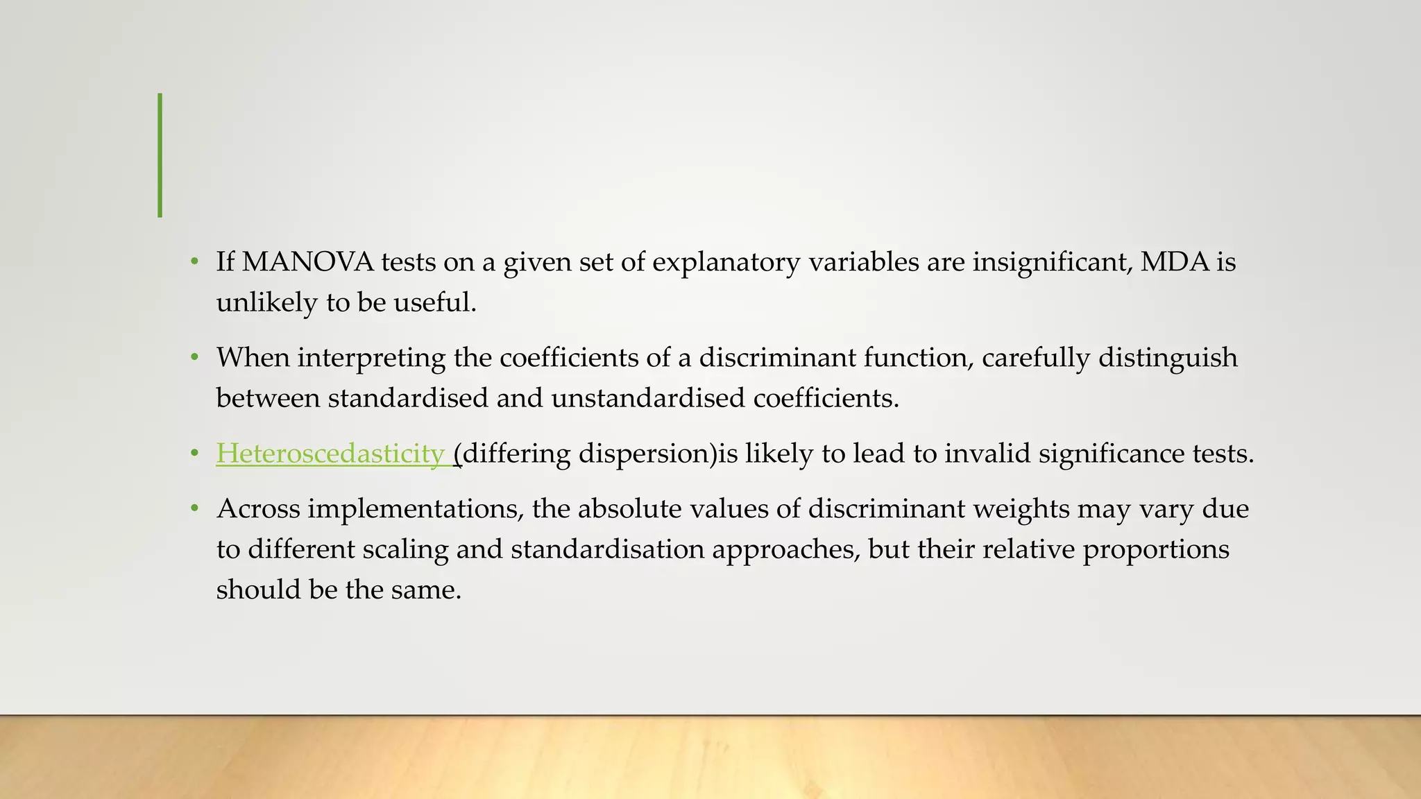 • If MANOVA tests on a given set of explanatory variables are insignificant, MDA is
unlikely to be useful.
• When interpreting the coefficients of a discriminant function, carefully distinguish
between standardised and unstandardised coefficients.
• Heteroscedasticity (differing dispersion)is likely to lead to invalid significance tests.
• Across implementations, the absolute values of discriminant weights may vary due
to different scaling and standardisation approaches, but their relative proportions
should be the same.
 