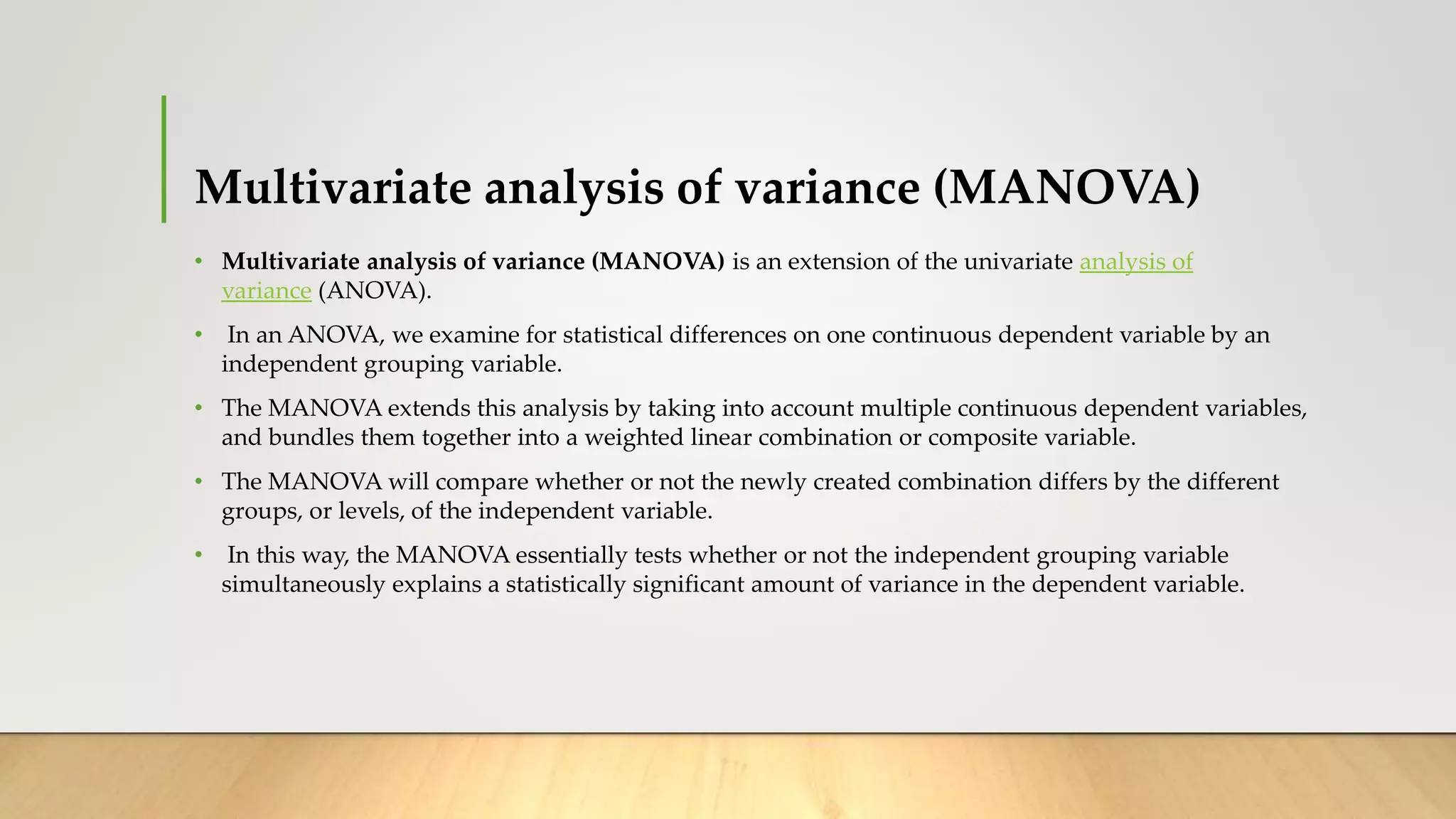 Multivariate analysis of variance (MANOVA)
• Multivariate analysis of variance (MANOVA) is an extension of the univariate analysis of
variance (ANOVA).
• In an ANOVA, we examine for statistical differences on one continuous dependent variable by an
independent grouping variable.
• The MANOVA extends this analysis by taking into account multiple continuous dependent variables,
and bundles them together into a weighted linear combination or composite variable.
• The MANOVA will compare whether or not the newly created combination differs by the different
groups, or levels, of the independent variable.
• In this way, the MANOVA essentially tests whether or not the independent grouping variable
simultaneously explains a statistically significant amount of variance in the dependent variable.
 