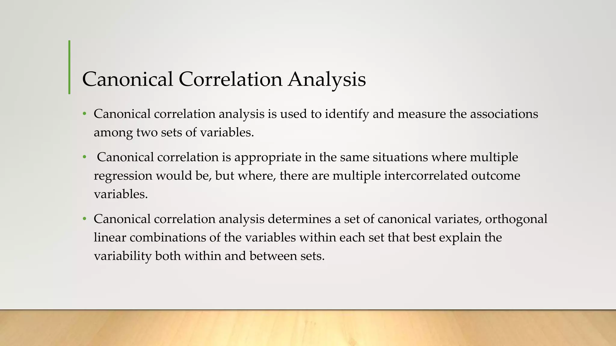 Canonical Correlation Analysis
• Canonical correlation analysis is used to identify and measure the associations
among two sets of variables.
• Canonical correlation is appropriate in the same situations where multiple
regression would be, but where, there are multiple intercorrelated outcome
variables.
• Canonical correlation analysis determines a set of canonical variates, orthogonal
linear combinations of the variables within each set that best explain the
variability both within and between sets.
 