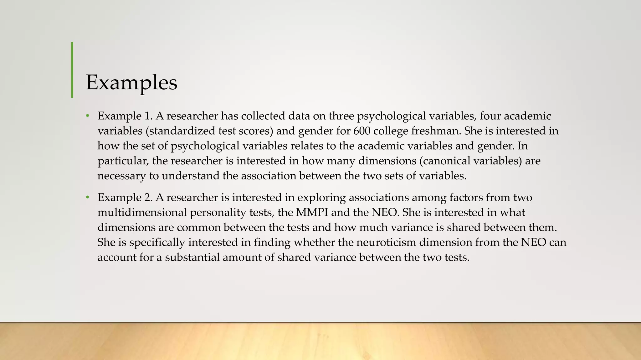 Examples
• Example 1. A researcher has collected data on three psychological variables, four academic
variables (standardized test scores) and gender for 600 college freshman. She is interested in
how the set of psychological variables relates to the academic variables and gender. In
particular, the researcher is interested in how many dimensions (canonical variables) are
necessary to understand the association between the two sets of variables.
• Example 2. A researcher is interested in exploring associations among factors from two
multidimensional personality tests, the MMPI and the NEO. She is interested in what
dimensions are common between the tests and how much variance is shared between them.
She is specifically interested in finding whether the neuroticism dimension from the NEO can
account for a substantial amount of shared variance between the two tests.
 