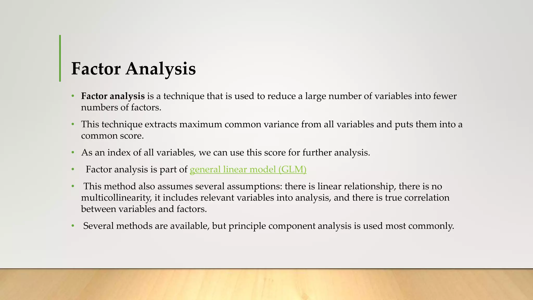Factor Analysis
• Factor analysis is a technique that is used to reduce a large number of variables into fewer
numbers of factors.
• This technique extracts maximum common variance from all variables and puts them into a
common score.
• As an index of all variables, we can use this score for further analysis.
• Factor analysis is part of general linear model (GLM)
• This method also assumes several assumptions: there is linear relationship, there is no
multicollinearity, it includes relevant variables into analysis, and there is true correlation
between variables and factors.
• Several methods are available, but principle component analysis is used most commonly.
 