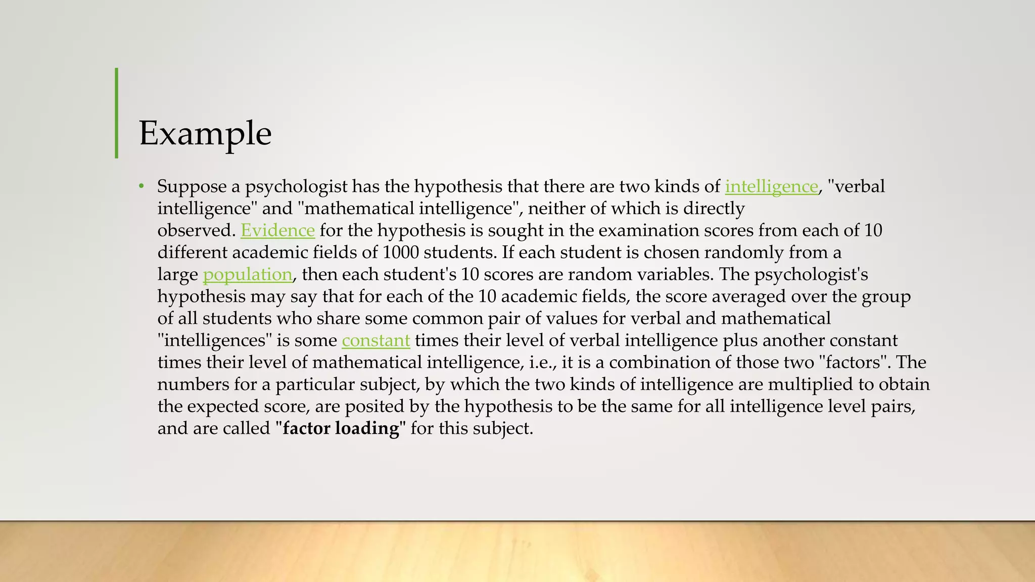 Example
• Suppose a psychologist has the hypothesis that there are two kinds of intelligence, "verbal
intelligence" and "mathematical intelligence", neither of which is directly
observed. Evidence for the hypothesis is sought in the examination scores from each of 10
different academic fields of 1000 students. If each student is chosen randomly from a
large population, then each student's 10 scores are random variables. The psychologist's
hypothesis may say that for each of the 10 academic fields, the score averaged over the group
of all students who share some common pair of values for verbal and mathematical
"intelligences" is some constant times their level of verbal intelligence plus another constant
times their level of mathematical intelligence, i.e., it is a combination of those two "factors". The
numbers for a particular subject, by which the two kinds of intelligence are multiplied to obtain
the expected score, are posited by the hypothesis to be the same for all intelligence level pairs,
and are called "factor loading" for this subject.
 