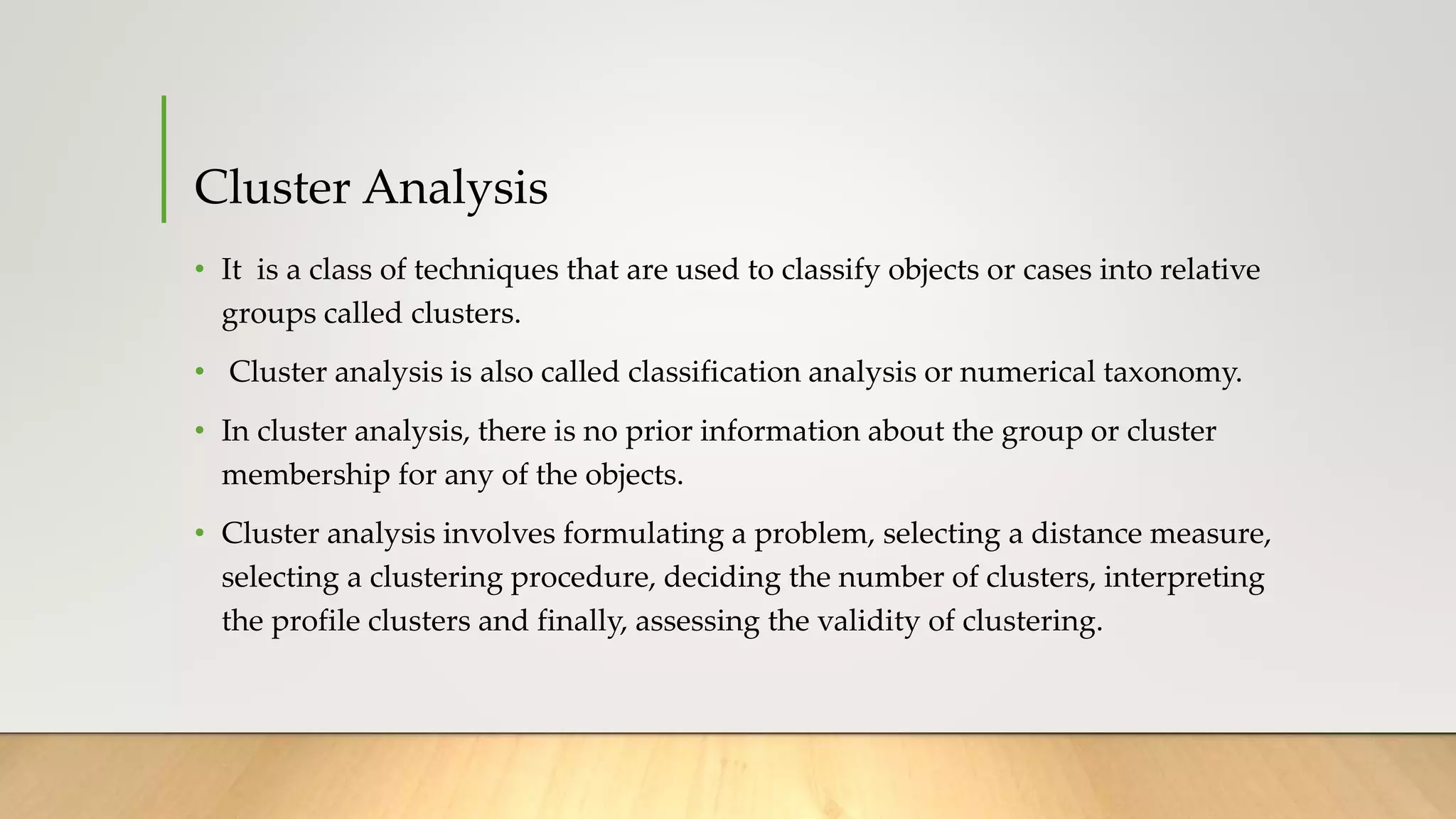 Cluster Analysis
• It is a class of techniques that are used to classify objects or cases into relative
groups called clusters.
• Cluster analysis is also called classification analysis or numerical taxonomy.
• In cluster analysis, there is no prior information about the group or cluster
membership for any of the objects.
• Cluster analysis involves formulating a problem, selecting a distance measure,
selecting a clustering procedure, deciding the number of clusters, interpreting
the profile clusters and finally, assessing the validity of clustering.
 